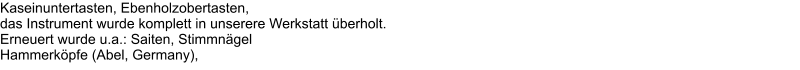 Kaseinuntertasten, Ebenholzobertasten,  das Instrument wurde komplett in unserere Werkstatt berholt.  Erneuert wurde u.a.: Saiten, Stimmngel  Hammerkpfe (Abel, Germany),