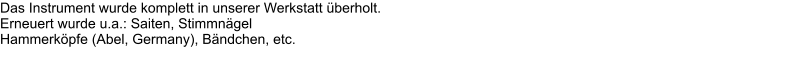 Das Instrument wurde komplett in unserer Werkstatt berholt.  Erneuert wurde u.a.: Saiten, Stimmngel  Hammerkpfe (Abel, Germany), Bndchen, etc.