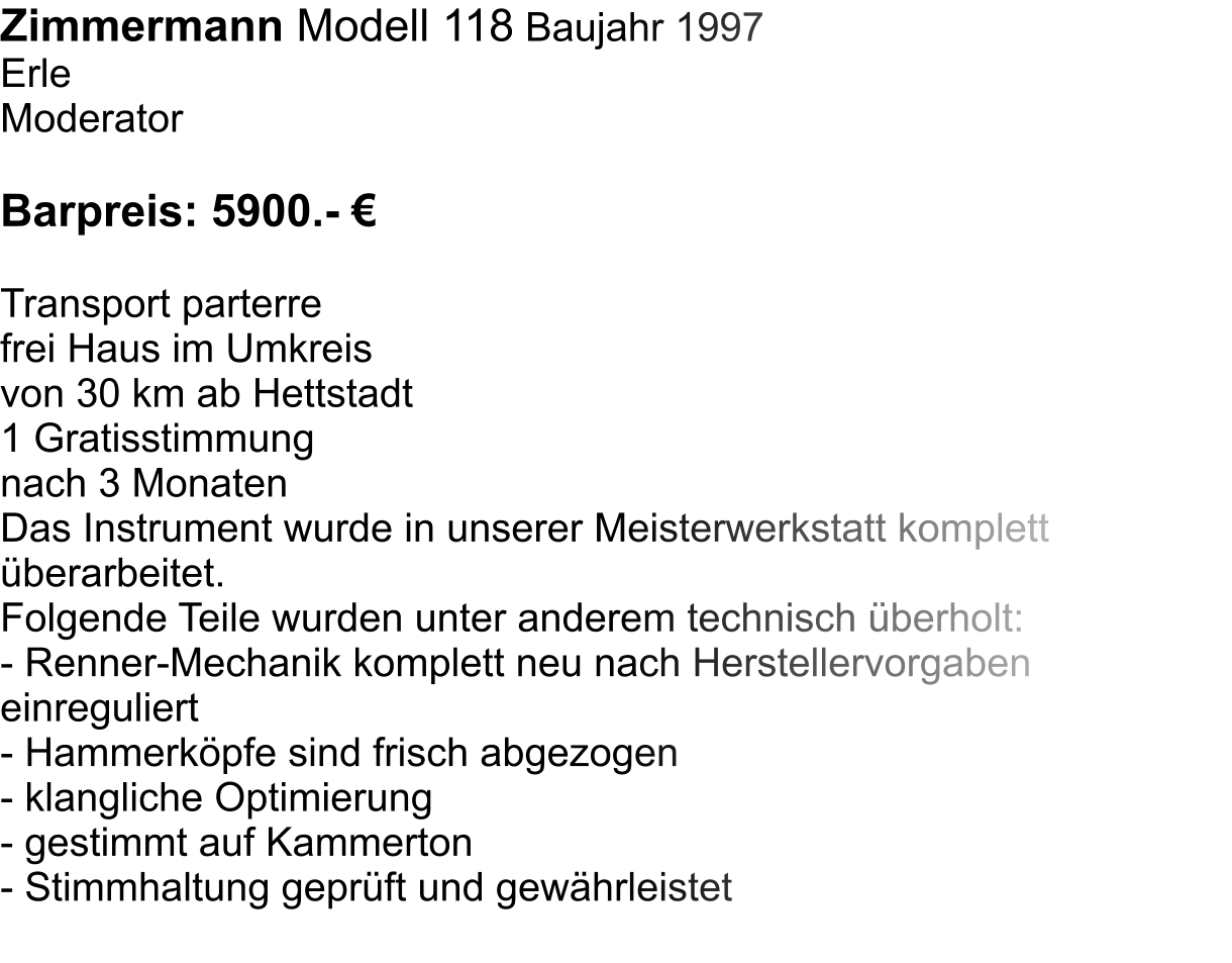 Zimmermann Modell 118 Baujahr 1997 Erle Moderator  Barpreis: 5900.-   Transport parterre  frei Haus im Umkreis  von 30 km ab Hettstadt 1 Gratisstimmung  nach 3 Monaten Das Instrument wurde in unserer Meisterwerkstatt komplett berarbeitet.  Folgende Teile wurden unter anderem technisch berholt:  - Renner-Mechanik komplett neu nach Herstellervorgaben einreguliert - Hammerkpfe sind frisch abgezogen - klangliche Optimierung - gestimmt auf Kammerton - Stimmhaltung geprft und gewhrleistet