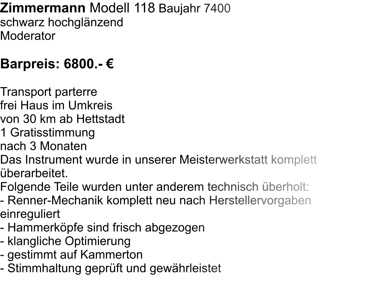 Zimmermann Modell 118 Baujahr 7400 schwarz hochglnzend Moderator  Barpreis: 6800.-   Transport parterre  frei Haus im Umkreis  von 30 km ab Hettstadt 1 Gratisstimmung  nach 3 Monaten Das Instrument wurde in unserer Meisterwerkstatt komplett berarbeitet.  Folgende Teile wurden unter anderem technisch berholt:  - Renner-Mechanik komplett neu nach Herstellervorgaben einreguliert - Hammerkpfe sind frisch abgezogen - klangliche Optimierung - gestimmt auf Kammerton - Stimmhaltung geprft und gewhrleistet